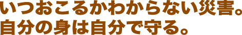 いつ起こるかわからない災害。自分の身は自分で守る